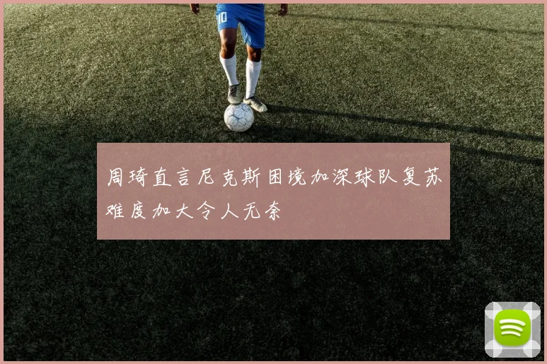 周琦直言尼克斯困境加深球队复苏难度加大令人无奈