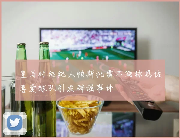 皇马对经纪人帕斯托雷不满称恩佐喜爱球队引发辟谣事件