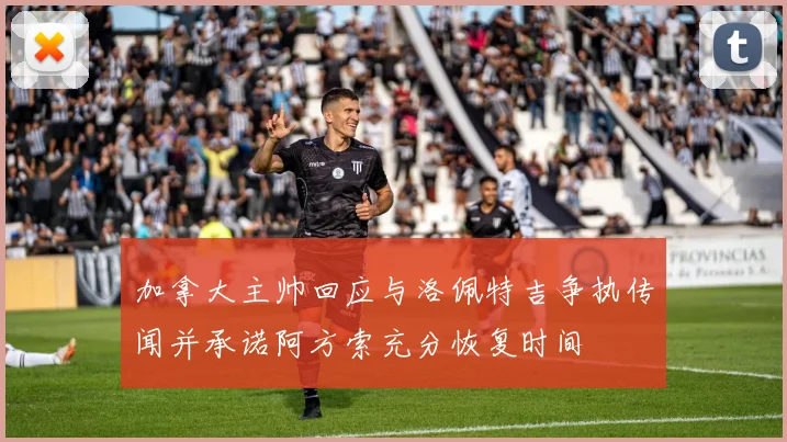 加拿大主帅回应与洛佩特吉争执传闻并承诺阿方索充分恢复时间