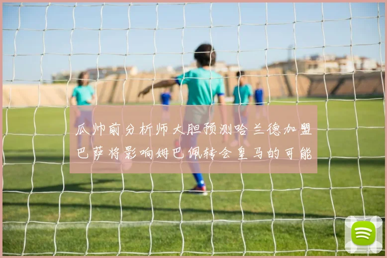 瓜帅前分析师大胆预测哈兰德加盟巴萨将影响姆巴佩转会皇马的可能性