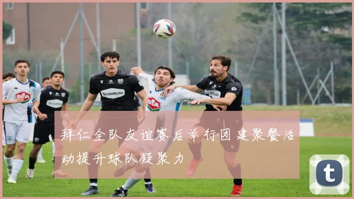 拜仁全队友谊赛后举行团建聚餐活动提升球队凝聚力