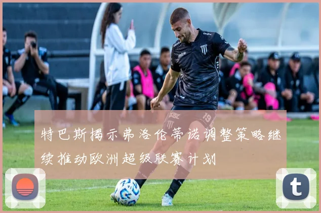 特巴斯揭示弗洛伦蒂诺调整策略继续推动欧洲超级联赛计划