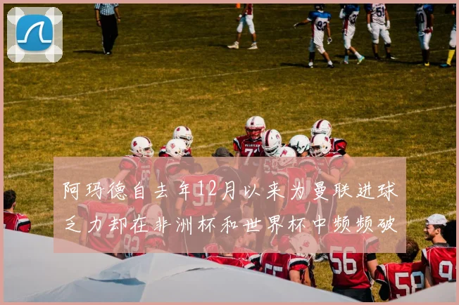阿玛德自去年12月以来为曼联进球乏力却在非洲杯和世界杯中频频破门