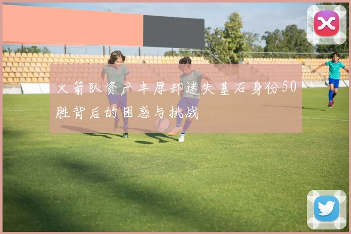 火箭队资产丰厚却迷失基石身份50胜背后的困惑与挑战