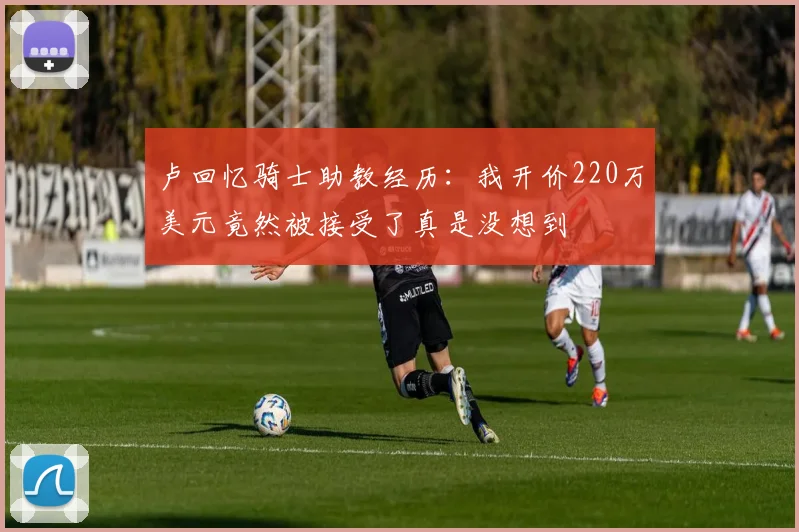 卢回忆骑士助教经历：我开价220万美元竟然被接受了真是没想到