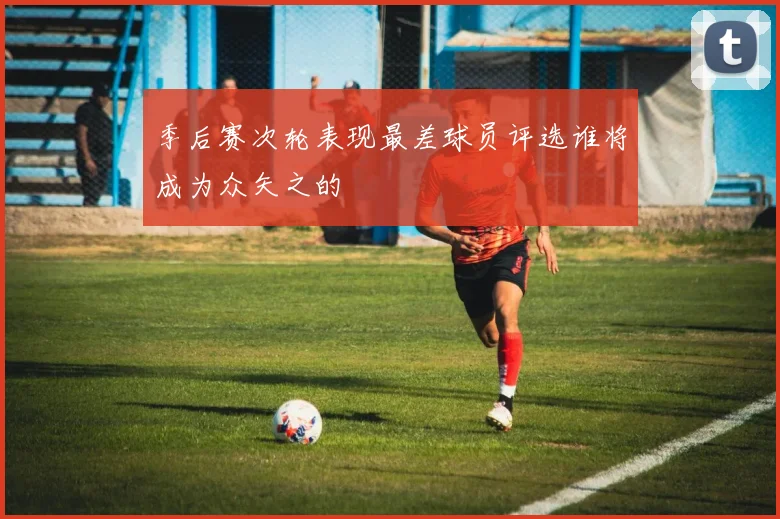 季后赛次轮表现最差球员评选谁将成为众矢之的
