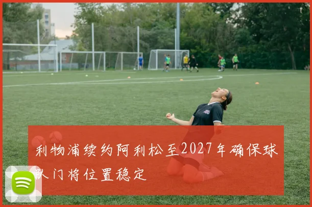 利物浦续约阿利松至2027年确保球队门将位置稳定