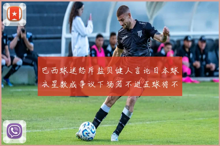 巴西球迷怒斥盐贝健人言论日本球衣星数成争议下场若不进五球将不庆祝