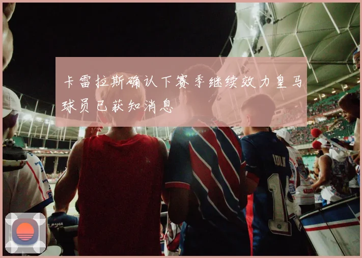卡雷拉斯确认下赛季继续效力皇马球员已获知消息