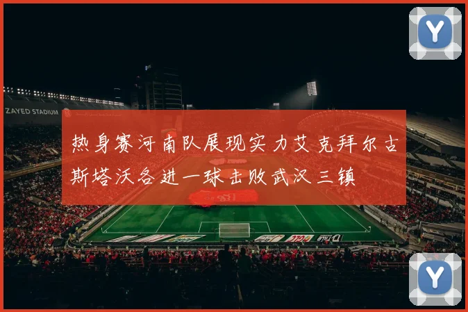 热身赛河南队展现实力艾克拜尔古斯塔沃各进一球击败武汉三镇