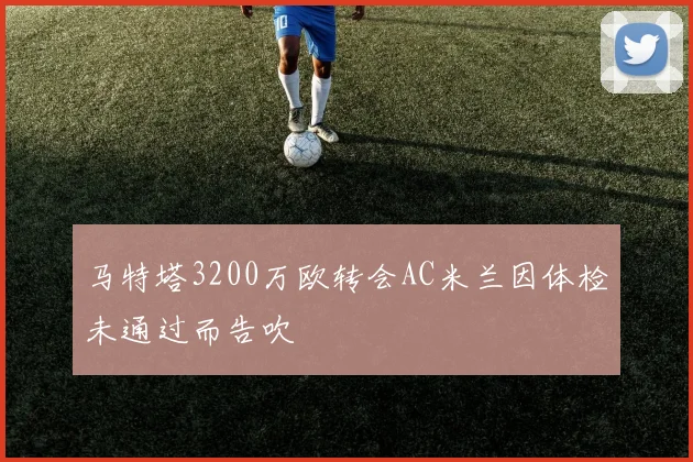 马特塔3200万欧转会AC米兰因体检未通过而告吹