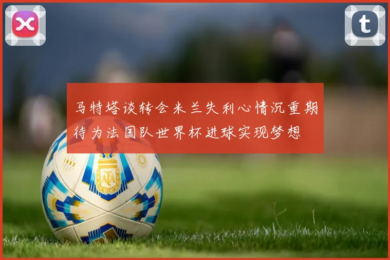 马特塔谈转会米兰失利心情沉重期待为法国队世界杯进球实现梦想