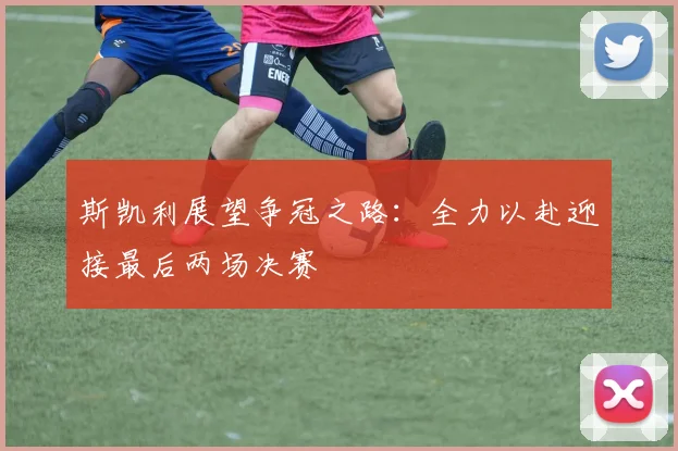 斯凯利展望争冠之路：全力以赴迎接最后两场决赛