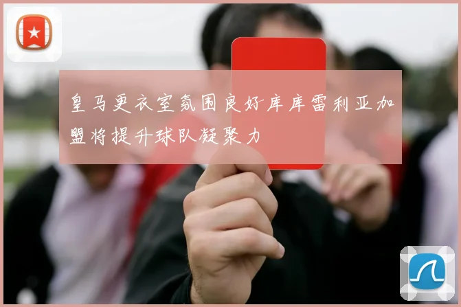 皇马更衣室氛围良好库库雷利亚加盟将提升球队凝聚力