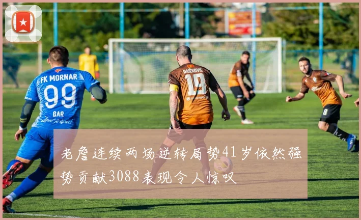 老詹连续两场逆转局势41岁依然强势贡献3088表现令人惊叹
