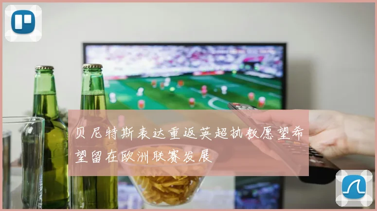 贝尼特斯表达重返英超执教愿望希望留在欧洲联赛发展