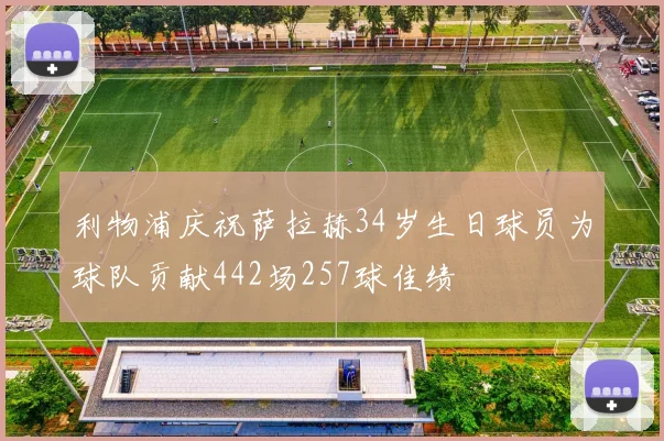 利物浦庆祝萨拉赫34岁生日球员为球队贡献442场257球佳绩