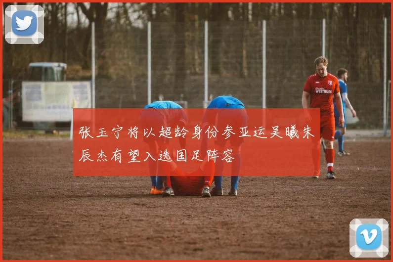 张玉宁将以超龄身份参亚运吴曦朱辰杰有望入选国足阵容