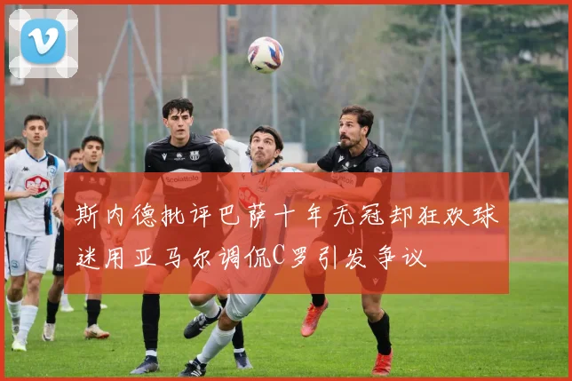 斯内德批评巴萨十年无冠却狂欢球迷用亚马尔调侃C罗引发争议
